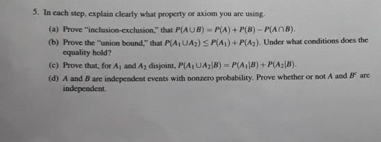 5. In each step. explain clearly what property or axiom you are using. (a) Prove inclusion-exclusion, that P(AUB) P(A) +P(B)-PAnB). (b) Prove the uni that P(A UA2) S P(Ai)+ P(A2). Under what conditions does the on bound. equality hold? (c) Prove that, for A1 and A2 disjoint, PAUA2lB)=P(A1B)+P(A21B) (d) A and B are independent events with nonzero probability. Prove whether or not A and B are independent.