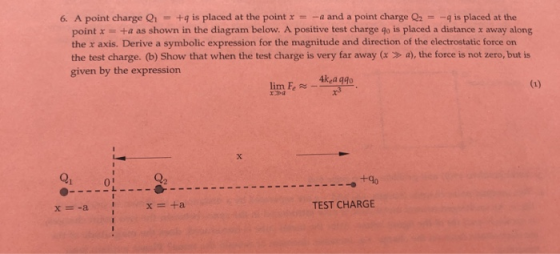 A point charge Q1 +q is placed at the pointr--a and a point charge Q2-:-4 is placed at the point x +a as shown in the diagram below. A positive test charge go is placed a distance x away along the x axis. Derive a symbolic expression for the magnitude and direction of the electrostatic force on the test charge. (b) Show that when the test charge is very far away (x> a), the force is not zero, but is given by the expression 4kea qgo Q1 0 +40 x=+a TEST CHARGE
