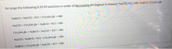 Arrange the following 0.10 M solutions in order of decreasing pH (highest to lowest): NaCIO, KCI, HBr, NaBro, CH3NH3Br NaBro
