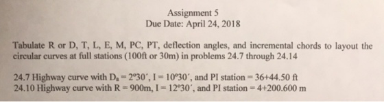 Assignment 5 Due Date: April 24, 2018 Tabulate R or D, T, L, E, M, PC, PT, deflection angles, and incremental chords to layout the circular curves at full stations (100ft or 30m) in problems 24.7 through 24.14 24.7 Highway curve with D 2°30, I 10°30, and PI station 36+44.50 ft 24.10 Highway curve with R 900m, I 1230, and PI station 4+200.600 m
