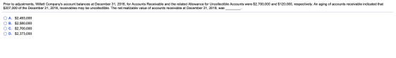 Prior to adjustments, Willett Companys account balances at December 31, 2018, for Accounts Receivable and the related Allowance for Uncollectible Accounts were $2,700,000 and $120,000, respectively. An aging of accounts receivable indicated that $207,000 of the December 31, 2018, recaivables may be uncollectble. The net realizable value of accounts receivable at December 31, 2018, was A. $2,493,000 OB. $2.580.000 C. $2,700.000 D. $2,373,000