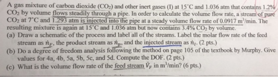A gas mixture of carbon dioxide (CO2) and other inert gases (1) at 15°C and 1.036 atm that contains 1.2% CO2 by volume flows steadily through a pipe. In order to calculate the volume flow rate, a stream of pure CO2 at 7。C and 1.29 atma is injected intothe pipe at a steady volume flow rate of 0.0917 m3/min The resulting mixtures again at 5 Cand1.036atmbutnow contains3.4%C02byvolume. (a) Draw a schematic of the process and label all of the streams. Label the molar flow rate of the feed stream as ng, the product stream as fip, and the injected stream as n. (2 pts.) values for 4a, 4b, 5a, 5b, 5c, and 5d. Compute the DOF. (2 pts.) (b) Do a degree of freedom analysis following the method on page 105 of the textbook by Murphy. Give (c) What is the volume flow rate of the feed stream V in m/min? (6 pts.)