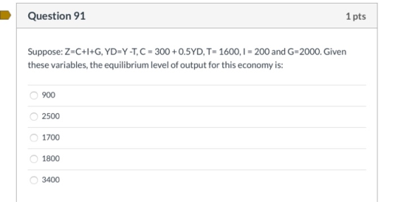 Question 91 1 pts Suppose: Z=C+l+G, YD=Y -T, C = 300 + 0.5YD, T= 1600, I =200 and G-2000. Given these variables, the equilibr