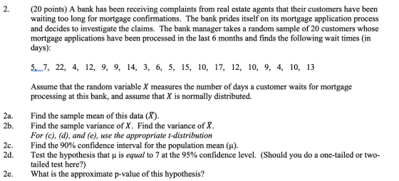 2. (20 points) A bank has been receiving complaints from real estate agents that their customers have been waiting too long for mortgage confirmations. The bank prides itself on its mortgage application process and decides to investigate the claims. The bank manager takes a random sample of 20 customers whose mortgage applications have been processed in the last 6 months and finds the following wait times (in days) 5.7, 22, 4, 12, 9, 9, 14, 3, 6, 5, 15, 10, 17, 12, 10, 9, 4, 10, 13 Assume that the random variable X measures the number of days a customer waits for mortgage processing at this bank, and assume that X is normally distributed Find the sample mean of this data (X). Find the sample variance of X. Find the variance of X. For (c), (d), and (e), use the appropriate t-distribution Find the 90% confidence interval for the population mean ( ). Test the hypothesis that μ is equal to 7 at the 95% confidence level. (Should you do a one-tailed or two- tailed test here?) What is the approximate p-value of this hypothesis? 2a. 2b. 2c. 2d. 2e.