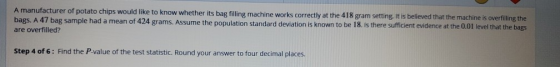 A manufacturer of potato chips would like to know whether its bag filling machine works correctly at the 418 gram setting. It