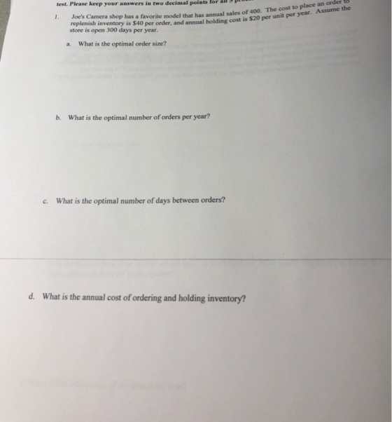 test. Please keep your answers in two decimal points forl P 1. Joes Camera to Yols Camera shop has a favorite model that has annual sales of 400. The cost to place replenish inventory is $40 per order, and annual holding cost is $20 per unit per year store is open 300 days per year. Assume the What is the optimal order size? a. b. What is the optimal number of orders per year? c. What is the optimal number of days between orders? d. What is the annual cost of ordering and holding inventory?