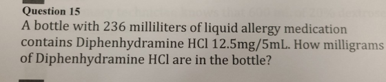 Question 15 A bottle with 236 milliliters of liquid allergy medication contains Diphenhydramine HCI 12.5mg/5mL. How milligram