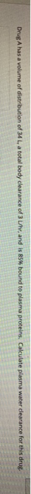 a volume of distribution of 34 L a total body clearance of 3 uhr, and is 85% bound to plasma proteins. Calculate plasma water
