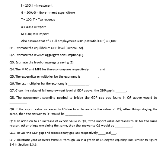 I 150; Investment G-200; G Government expenditure T-100; T = Tax revenue 40; X = Export M = 30; M-Import Also assume that Yf Full employment GDP (potential GDP) 2,000 a1. Estimate the equilibrium GDP level (income, Ye). Q2. Estimate the level of aggregate consumption (C) Q3. Estimate the level of aggregate saving (S) Q4. The MPC and MPS for the economy are respectively Q5. The expenditure multiplier for the economy is . Q6. The tax multiplier for the economy is . Q7. Given the value of full employment level of GDP above, the GDP gap is Q8. The government spending needed to bridge the GDP gap you found in Q7 above would be and a9. If the export value increases to 60 due to a decrease in the value of USS, other things staying the same, then the answer to Q1 would be Q10. In addition to an increase of export value in Q9, if the import value decreases to 20 for the same reason, other things remaining the same, then the answer to Q1 would be 011. In Q8, the GDP gap and recessionary gap are respectively and 012. Illstrate your answers from Q1 through Q8 in a graph of 45-degree equality line, similar to Figure 8.4 in Section 8.3.6