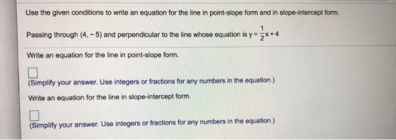 Use the given conditions to write an equation for the line in point-slope form and in slope-intercept form. 1 Passing through