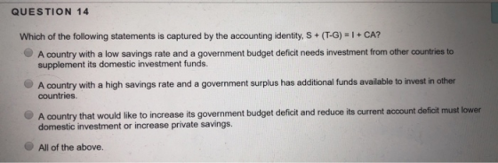 QUESTION 14 Which of the following statements is captured by the accounting identity, S+ (T-G)+CA? A country with a low savings rate and a government budget deficit needs investment from other countries to supplement its domestic investment funds. A country with a high savings rate and a government surplus has additional funds available to invest in other countries A country that would like to increase its government budget deficit and domestic investment or increase private savings. reduce its current account deficit must lower All of the above.