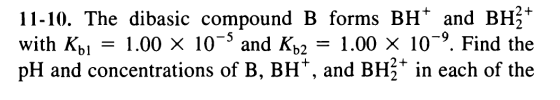 11-10. The dibasic compound B forms BHand BH + with Kb = 1.00 X 10-3 and Kb2 = 1.00 X 109. Find the pH and concentrations of