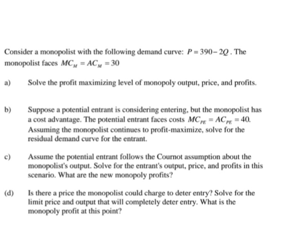 Consider a monopolist with the following demand curve: P = 390-29. The monopolist faces MCM = ACM = 30 a) Solve the profit ma