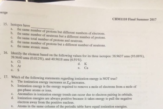 erge CHM1110 Final Summer 2017 15. Isotopes have a. b. c. d. e. the same number of protons but different numbers of electrons. the same number of neutrons but a different number of protons. the same total number of protons and neutrons. the same number of protons but a different number of neutrons. the same atomic mass. 16. Identify the element based on the following values for its three isotopes: 38.9637 amu (93.08%), 39.9640 amu (0.012%), and 40.9618 amu (6.91%). a. Cl b. Ar c. S d. K e. Ca true? Which of the following statements regarding ionization energy is NOT a. The ionization energy increases as Zef increases b. lonization energy is the energy required to remove a mole of electrons from a mole of 17. gas-phase atoms or ions. c. Anomalies in ionization energy trends can occur due to electron pairing in orbitals. d. Ionization energies are always positive because it takes energy to pull the negative electron away from the positive nucleus. Atoms in the same column of the periodic table have equal ionization energies. e.