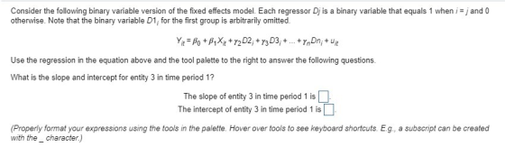 Consider the following binary variable version of the fixed effects model. Each regressor Dis a binary variable that equals 1 when, otherwise. Note that the binary variable D1, for the first group is arbitrarily omitted. and o 720 Use the regression in the equation above and the tool palette to the right to answer the following questions. What is the slope and intercept for entity 3 in time period 1? The slope of entity 3 in time period 1 is The intercept of entity 3 in time period 1 is (Properly format your expressions using the tools in the palette. Hover over tools to see keyboard shortcuts. E.g, a subscript can be created