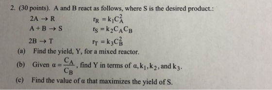 2. (30 points). A and B react as follows, where S is the desired product.: 2 2A → R A+B- S 2BT Is = k2CACB Irk3C (a) Find the yield, Y, for a mixed reactor. (b Given CA find Y in terms of a, ki,k2, and k3. (c) Find the value of a that maximizes the yield of S. iven α= CB