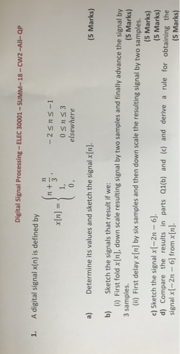 Digital Signal Processing-ELEC 30001 -SUMM-18-CW2-All-Qp 1. A digital signal x(n) is defined by (n nta -2Sns -1 0 sns3 elsewhere (5 Marks) a) Determine its values and sketch the signal x[n]. b) Sketch the signals that result if we: 3 samples (i) First fold x[n], down scale resulting signal by two samples and finally advance the signal by (5 Marks) (ii) First delay x [n] by six samples and then down scale the resulting signal by two samples c) Sketch the signal x[-2n-6 signal x[-2n 6] from xIn]. (5 Marks) (5 Marks) d) Compare the results in parts Q1(b) and (c) and derive a rule for obtaining the (5 Marks)