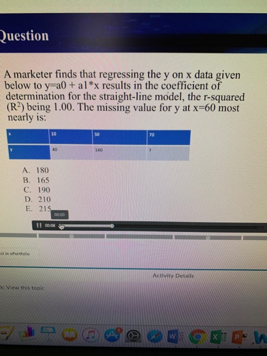 uestion A marketer finds that regressing the y on x data given below to y a0 + alx results in the coefficient of determination for the straight-line model, the r-squared (R2) being 1.00. The missing value for y at x-60 most nearly is: 10 S0 70 40 140 A. 180 B. 165 C. 190 D. 210 E. 21 00.00 11 0008 ct in ePortfolio Activity Details k: View this topic