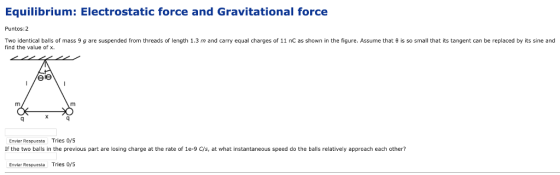 Equilibrium: Electrostatic force and Gravitational force Puntos: 2 Two identical balls of mass 9 g are suspended from threads of length 1.3 m and ca find the value of x. equal charges of 11 nC as shown in the figure. Assume that θ is so small that its tangent can be replaced by its sine and Enviar Respuesta Tries 0/5 If the two balls in the previous part are losing charge at the rate of 1e-9 C/s, at what instantaneous speed do the balls relatively approach each other? Enviar Respuesta Tries 0/s