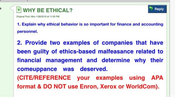 Reply WHY BE ETHICAL? Original Post: Mon 1/28/2019 at 11:05 PM 1. Explain why ethical behavior is so important for finance and accounting personnel. 2. Provide two examples of companies that have been guilty of ethics-based malfeasance related to financial management and determine why their comeuppance was deserved. (CITE/REFERENCE your examples using APA format & DO NOT use Enron, Xerox or WorldCom).