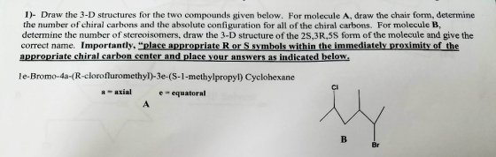 i Draw the 3-D structures for the two compounds given below. For molecule A, draw the chair form, determine the number of chiral carbons and the absolute configuration for all of the chiral carbons. For molecule B, determine the number of stereoisomers, draw the 3-D structure of the 2S,3R,5S form of the molecule and give the correct name. Importantly, place appropriate R or S symbols within the immediately proximity of the appropriate chiral carbon center and place your answers as indicated below le-Bromo-4a-(R-clorofluromethyl)-3e (S-1-methylpropyl Cyclohexane a axial equatoral