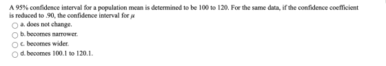 A 95% confidence interval for a population mean is determined to be 100 to 120. For the same data, if the confidence coeffici