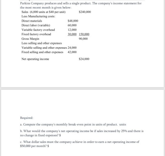Parkins Company produces and sells a single product. The companys income statement for the most recent month is given below: $240,000 Sales (6,000 units at $40 per unit) Less Manufacturing costs: Direct materials Direct labor (variable) Variable factory overhead Fixed factory overhead Gross Margin Less selling and other expenses Variable selling and other expenses 24,000 Fixed selling and other expenses 42,000 $48,000 60,000 12,000 30,000 150,000 90,000 Net operating income $24,000 Required: a. Compute the companys monthly break-even point in units of product units b. What would the companys net operating income be if sales increased by 25% and there is no change in fixed expenses? $ c. What dollar sales must the company achieve in order to earn a net operating income of $50,000 per month? $