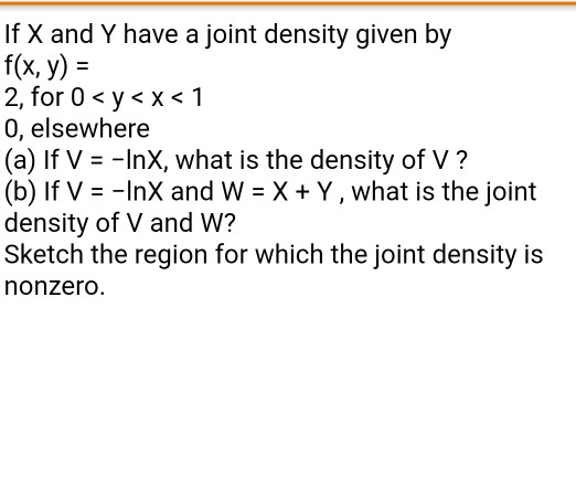 If X and Y have a joint density given by f(x, y)- 2, for 0 < y < x < 1 0, elsewhere (a) If V - -InX, what is the density of V? (b) If V -InX and W X + Y, what is the joint density of V and W? Sketch the region for which the joint density is nonzero