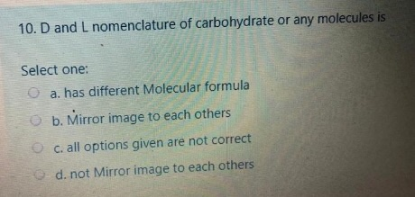 10. D and L nomenclature of carbohydrate or any molecules is Select one: a. has different Molecular formula b. Mirror image t