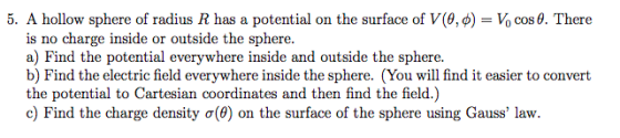 5. A hollow sphere of radius R has a potential on the surface of V(θ, d) Vo cos θ. There is no a) Find the potential everywhere inside and outside the sphere. b) Find the electric field everywhere inside the sphere. (You will find it easier to convert the potential to Cartesian coordinates and then find the field.) c) Find the charge density σ(0) on the surface of the sphere using Gauss law. charge inside or outside the sphere.