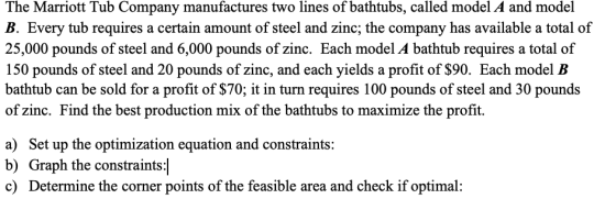 The Marriott Tub Company manufactures two lines of bathtubs, called model A and model B. Every tub requires a certain amount of steel and zinc; the company has available a total of 25,000 pounds of steel and 6,000 pounds of zinc. Each model A bathtub requires a total of 150 pounds of steel and 20 pounds of zinc, and each yields a profit of $90. Each model B bathtub can be sold for a profit of $70; it in turn requires 100 pounds of steel and 30 pounds of zinc. Find the best production mix of the bathtubs to maximize the profit. a) Set up the optimization equation and constraints: b) Graph the constraints c) Determine the corner points of the feasible area and check if optimal:
