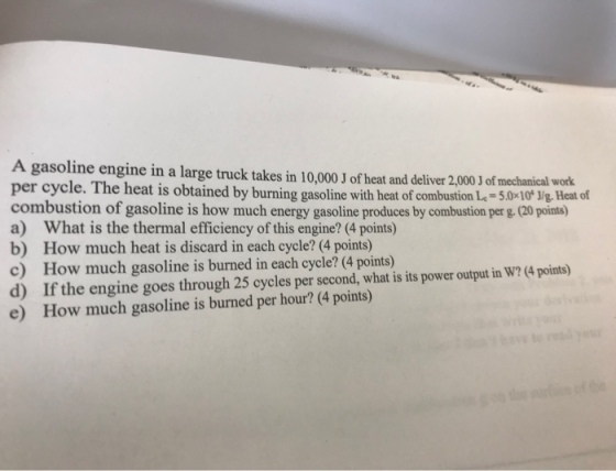 A gasoline engine in a large truck takes in 10,000 J of heat and deliver 2,000 J of mechanical work. per cycle. The heat is obtained by burning gasoline with heat of combustion L-5.0 10* J/g. Heat of combustion of gasoline is how much energy gasoline produces by combustion per g.(20 points) a) What is the thermal efficiency of this engine? (4 points) b) How much heat is discard in each cycle? (4 points) c) How much gasoline is burned in each cycle? (4 points) d) If the engine goes through 25 cycles per second, what is its power output in W? (4 points) e) How much gasoline is burned per hour? (4 points)