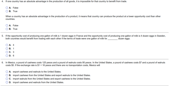 4. If one country has an absolute advantage in the production of all goods, it is impossible for that country to benefit from trade A. False B. True When a country has an absolute advantage in the production of a product, it means that country can produce the product at a lower opportunity cost than other countries A. False O B. True 5. If the opportunity cost of producing one gallon of milk is 1 dozen eggs in France and the opportunity cost of producing one gallon of milk is 4 dozen eggs in Sweden, both countries would benefit from trading with each other if the terms of trade were one gallon of milk for dozen eggs. OA. 4 O B. 1 OC. 3 O D. 6 6. In Mexico, a pound of cashews costs 125 pesos and a pound of walnuts costs 95 pesos. In the United States, a pound of cashews costs $7 and a pound of walnuts costs $5. If the exchange rate is $1 16 pesos and there are no transportation costs, Mexico will A. export cashews and walnuts to the United States. O B. import cashews from the United States and export walnuts to the United States. ° C. import walnuts from the United States and export cashews to the United States. D. import cashews and walnuts from the United States.