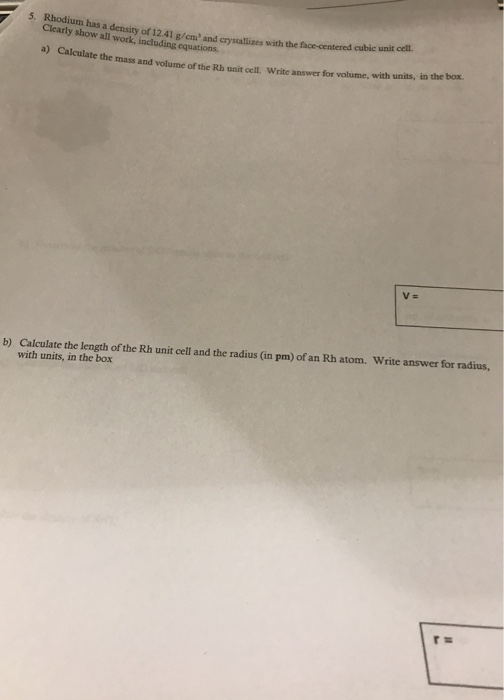 has a density of 12.41 g/cm and crystallizes with the face-centered cubic unit ly show all work, including equations mass and volume of the Rb unit cell. Write answer for volume, with units, in the box. V- Calculate the length of the Rh unit cell and the radius (in pm) of an Rh atom. with units, in the box Write answer for radius, b)