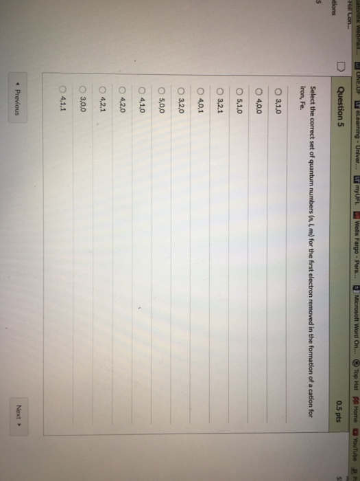 alah Webmal... ONE eLearning Univer myUFL Wells Fargo Pers. Microsoft Word on... Top Hat sp Home a YouTube P Pi Question 5 0.5 pts tions Select the correct set of quantum numbers (n, for the frst electron removed in the formation of a cation for iron, Fe. O 3, 1.0 O 4.0,o O 5,1,0 O 4,0,1 O 3.2.0 O 5,0,0 O 4,1.0 O 4,2,0 O 4,2,1 O 3,0,00 4,1.1 Next Previous