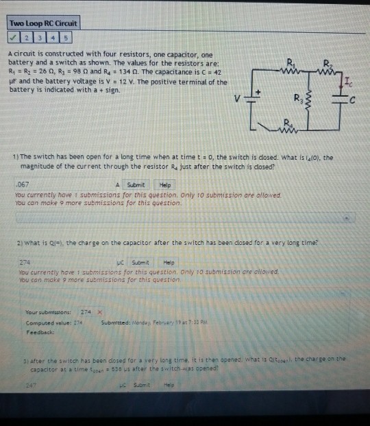 Two Loop RC Circuit A circuit is constructed with four resistors, one capacitor, one battery and a switch as shown. The values for the resistors are R: R2 = 26 Ω, R: 98 Ω and R4 134 Ω. The capacitance is C-42 uF and the battery voltage is v 12 V. The positive terminal of the battery is indicated with a + sign. R3 1) The switch has been open for a long time when at time t + o, the switch is dosed. What is 4lo), the magnitude of the current through the resistor R4 just after the switch is closed? ·067 you currently have 1 submissions for this question. Only 10 submission are allowed A Submit Help You can make 9 more submissions for this question. 2) what is Qj), the charge on the capacitor after the switch has been closed for a very long time? 274 Submit Help You currently have i submissions for this question. only to submission are allowed You can make 9 more submissions for this question Your submissions: 274 X Computed value: 274 feedbeck: Submitted: Monday,February 1 , 7:33 PM 3) after the switch has been dlosed for a very long time. it is then opened. what is Qit,un, the charge on the capacitor at a time tgpsn 538 us after the switch-was opaned?