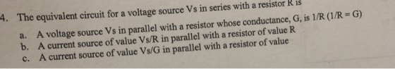 4. The equivalent circuit for a voltage source Vs in series with a resistor R 1s A voltage source Vs in parallel with a resistor whose conductance,G is /R (IR A current source of value Vs/R in parallel with a resistor of value R A current source of value Vs/G in parallel with a resistor of value G) a. b. c.