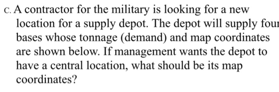 c. A contractor for the military is looking for a nevw location for a supply depot. The depot will supply four bases whose tonnage (demand) and map coordinates are shown below. If management wants the depot to have a central location, what should be its map coordinates?