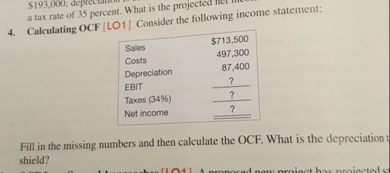 $193,000; depreciaiun a tax rate of 35 percent. What is the projected Hel mo Calculating OCF [LO1] Consider the following income statement: 4. $713,500 497,300 87,400 Sales Costs Depreciation EBIT Taxes (34%) Net income Fill in the missing numbers and then calculate the OCF. What is the depreciation shield?