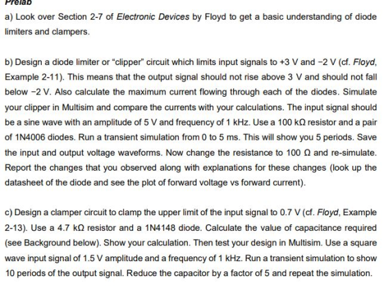 Prelab a) Look over Section 2-7 of Electronic Devices by Floyd to get a basic understanding of diode limiters and clampers. b) Design a diode limiter or clipper circuit which limits input signals to +3 V and -2 V (cf. Floya, Example 2-11). This means that the output signal should not rise above 3 V and should not fall below -2 V. Also calculate the maximum current flowing through each of the diodes. Simulate your clipper in Multisim and compare the currents with your calculations. The input signal should be a sine wave with an amplitude of 5 V and frequency of 1 kHz. Use a 100 kΩ resistor and a pair of 1N4006 diodes. Run a transient simulation from 0 to 5 ms. This will show you 5 periods. Save the input and output voltage waveforms. Now change the resistance to 100 Ω and re-simulate. Report the changes that you observed along with explanations for these changes (look up the datasheet of the diode and see the plot of forward voltage vs forward current). c) Design a clamper circuit to clamp the upper limit of the input signal to 0.7 V (cf. Floyd, Example 2-13). Use a 4.7 kΩ resistor and a 1N4148 diode. Calculate the value of capacitance required (see Background below). Show your calculation. Then test your design in Multisim. Use a square wave input signal of 1.5 V amplitude and a frequency of 1 kHz. Run a transient simulation to show 10 periods of the output signal. Reduce the capacitor by a factor of 5 and repeat the simulation.