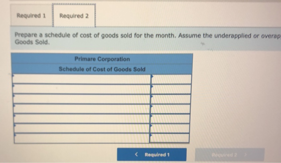 Required 1 Required 2 Prepare a schedule of cost of goods sold for the month. Assume the underapplied or overap Goods Sold. P