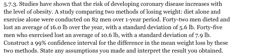 5.7.3. Studies have shown that the risk of developing coronary disease increases with the level of obesity. A study comparing two methods of losing weight: diet alone and exercise alone were conducted on 82 men over 1-year period. Forty-two men dieted and lost an average of 16.o lb over the year, with a standard deviation of 5.6 lb. Forty-five men who exercised lost an average of 10.6 lb, with a standard deviation of 7.9 lb. Construct a 99% confidence interval for the difference in the mean weight loss by these two methods. State any assumptions you made and interpret the result you obtained