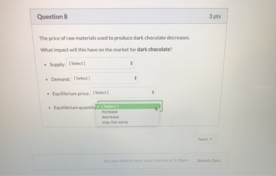 Question 8 3 pts The price of raw materials used to produce dark chocolate decreases. What impact will this have on the marke