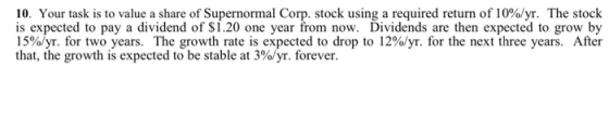 10. Your task is to value a share of Supernormal Corp. stock using a required return of 10%/yr. The stock is expected to pay
