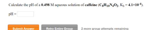Calculate the pH of a 0.498 M aqueous solution of caffeine (C8H10N402, Kb 4.1x10-4). pH = Retry Entire Group Submit Answer 2