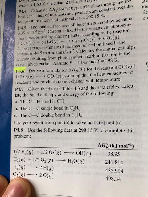 temperatui water is 1.60 K. Calculate Δ1) and an Calculate Δ H2 for NO(g) at 975 K, assuming that the als P4.4 heat capacities of reactants and products are constant over the tie temperature interval at their values at 298.15 K. P4.5 The total surface area of the earth covered by ocean is cu 335 × 108 km2. Carbon is fixed in the oceans via photosyn- thesis performed by marine plants according to the reaction 6 CO2(g) + 6 H2O()CH1206(s) + 602(8). A lower range estimate of the mass of carbon fixed in the oceans is 44.5 metric tons/km2. Calculate the annual enthalpy change resulting from photosynthetic carbon fixation in the ocean given earlier. Assume P-1 bar and T= 298 K. P4.6 Derive a formula for Δ H2(T) for the reaction CO(g) + 1/2 02(3) CO2(8) assuming that the heat capacities of reactants and products do not change with temperature. P4.7 Given the data in Table 4.3 and the data tables, calcu- late the bond enthalpy and energy of the following a. The C-H bond in CH4 , b. The C-C single bond in C2H c. The C C double bond in C2H4 Use your result from part (a) to solve parts (b) and (c). P4.8 Use the following data at 298.15 K to complete this problem: k (kJ mol-1) 1/2H2(g) + I/202(g)-→ OH(g) H2(g) + 1/20-(g)-→ H2O(g) H2(g) 2 H(g) 02(g)-→ 20(g) 38.95 -241.814 435.994 498.34