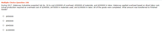 Multiple Choice Question 106 During 2017, Waterway Industries expected Job No. 26 to cost $300000 of overhead, $500000 of materials, and $200000 in labor. Waterway applied overhead based on direct labor cost. Actual production required an overhead cost of $290000, $470000 in materials used, and $190000 in labor. All of the goods were completed. What amount was transferred to Finished Goods? $950000 $960000 $945000 $1000000
