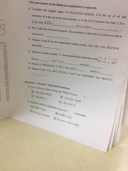 Put your answer in the blank (no explanation is required). 1) Consider the sample space S (1,2,3,4,5,6,7,8,9,10), A is the set of all odd numbers, B is the set of all even numbers, C is the set of numbers less than 5, D is (7.8) then BUDAn(CUD) Put 3 balls into 4 boxes at random. The probability of that there is at most one ball in each box is 2) 0.6, PA)-0.54, Suppose A and B are two independent random events, P(A U B) then P(B) Suppose a random variable 3) (201 2) 4) x has the probability distribution , and E(A)- 5) Suppose X-Bin(10,0.4), Y-2X+s, then E0)- 6) Suppose x-N-3,4) and Y-N.9), X and Y are independent, then va cx-2Y) Question 2. (15 points) Single-choice questions. 1) Let A, B be two disjoint events, and Pr(B)关0,then ( . PriAl B) Pr(A) 2) Suppose A and B are independest events, thenis incorrect