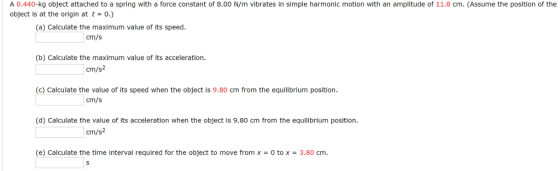 A 0.440-kg object attached to a spring with a force constant of 8.00 N/m vibrates in simple harmonic motion with an amplitude of 11.8 cm. (Assume the position of the object is at the origin at t-o.) (a) Calculate the maximum value of its speed. cm/s (b) Calculate the maximum value of its acceleration. cm/s2 (c) Calculate the value of its speed when the object is 9.80 cm from the equilibrium position cm/s m position. cm/s2 (e) Calculate the time interval required for the object to move fromx-O to x-3.80 cm