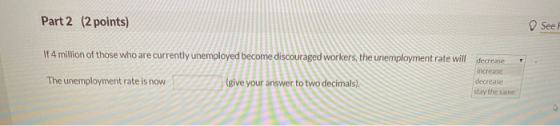 Part 2 (2 points) See If 4 million of those who are currently unemployed become discouraged workers, the unemployment rate wi